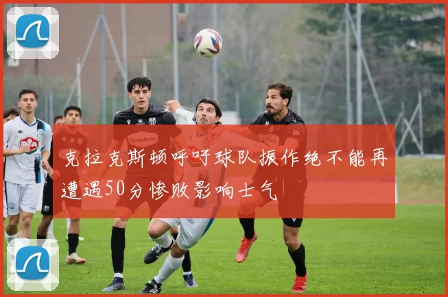 克拉克斯顿呼吁球队振作绝不能再遭遇50分惨败影响士气