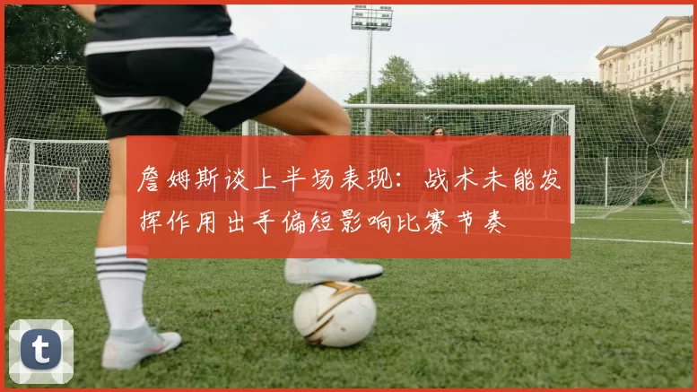 詹姆斯谈上半场表现：战术未能发挥作用出手偏短影响比赛节奏