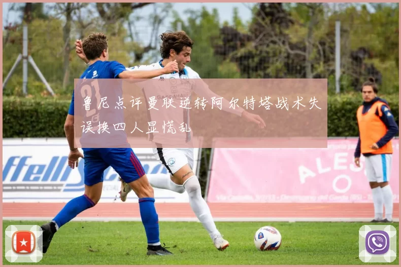 鲁尼点评曼联逆转阿尔特塔战术失误换四人显慌乱
