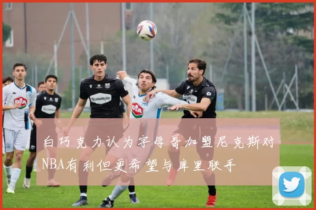 白巧克力认为字母哥加盟尼克斯对NBA有利但更希望与库里联手