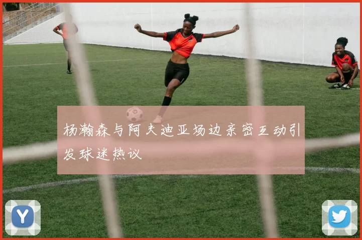 杨瀚森与阿夫迪亚场边亲密互动引发球迷热议