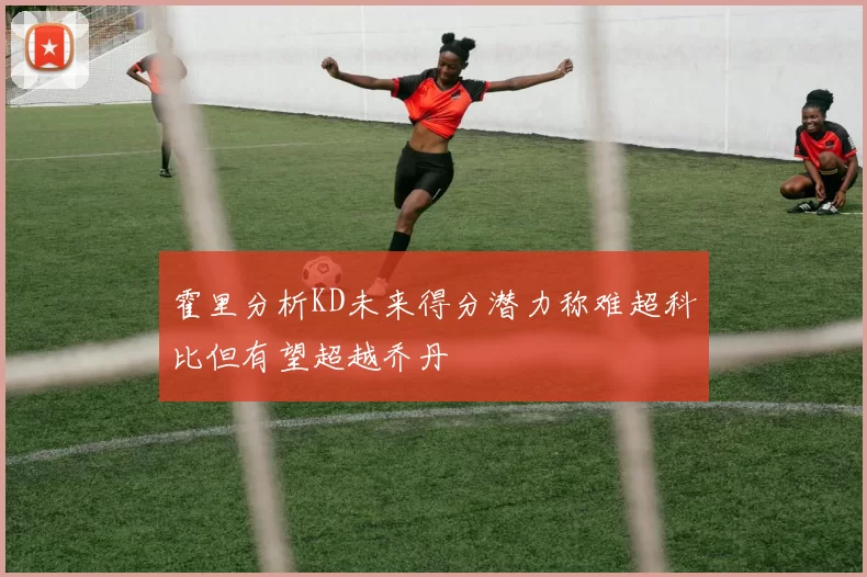 霍里分析KD未来得分潜力称难超科比但有望超越乔丹