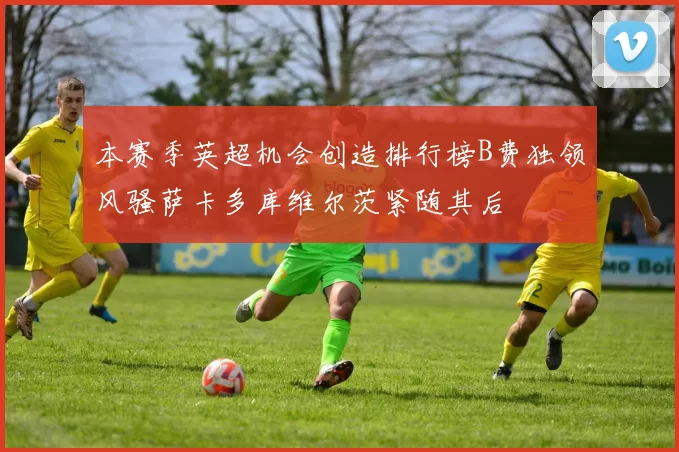 本赛季英超机会创造排行榜B费独领风骚萨卡多库维尔茨紧随其后