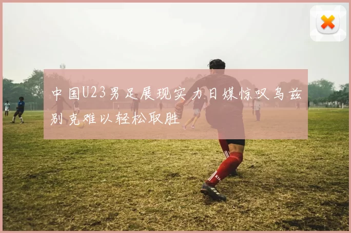 中国U23男足展现实力日媒惊叹乌兹别克难以轻松取胜