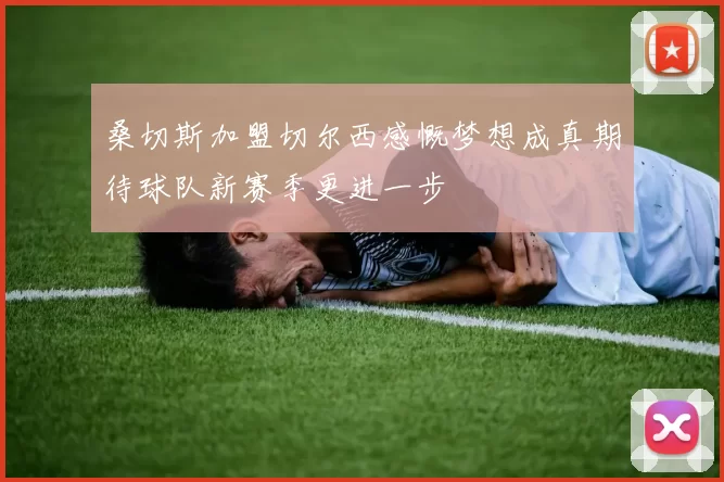 桑切斯加盟切尔西感慨梦想成真期待球队新赛季更进一步