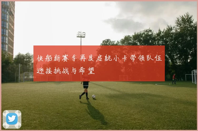 快船新赛季再度启航小卡带领队伍迎接挑战与希望
